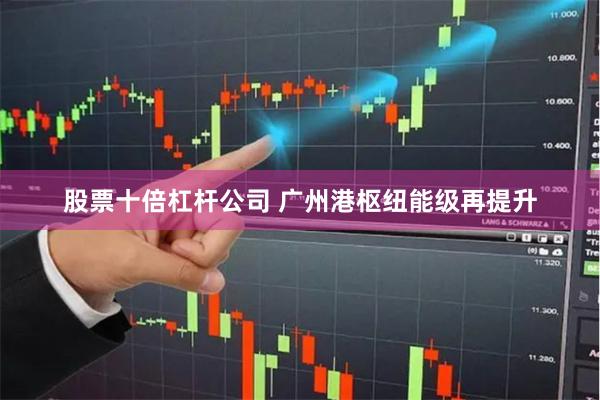 股票十倍杠杆公司 广州港枢纽能级再提升