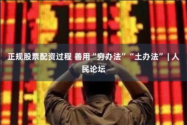 正规股票配资过程 善用“穷办法”“土办法” | 人民论坛