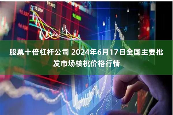 股票十倍杠杆公司 2024年6月17日全国主要批发市场核桃价格行情