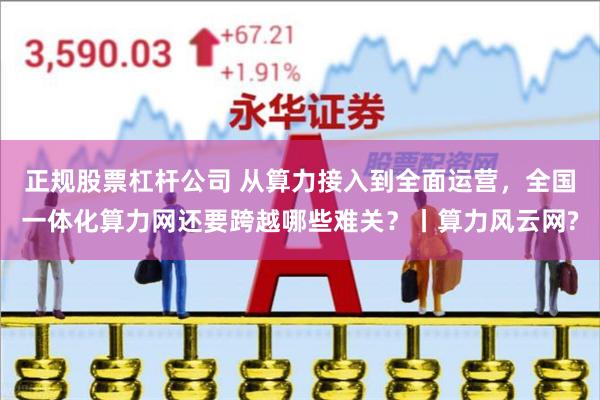 正规股票杠杆公司 从算力接入到全面运营，全国一体化算力网还要跨越哪些难关？丨算力风云网?