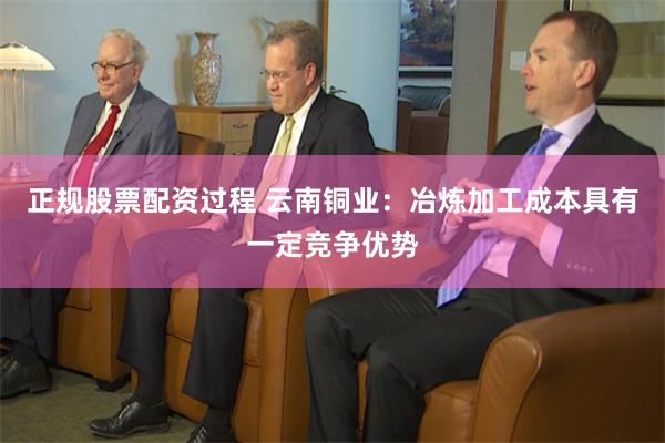 正规股票配资过程 云南铜业：冶炼加工成本具有一定竞争优势