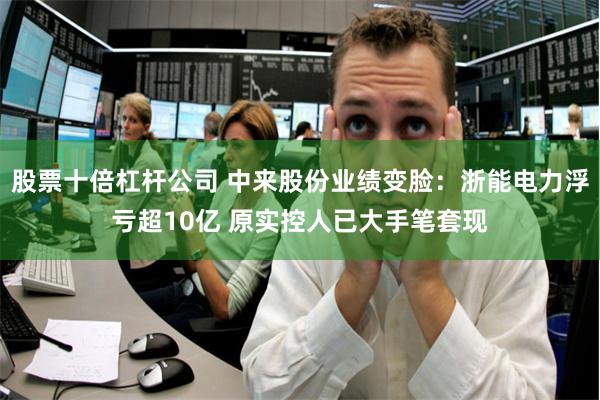 股票十倍杠杆公司 中来股份业绩变脸：浙能电力浮亏超10亿 原实控人已大手笔套现