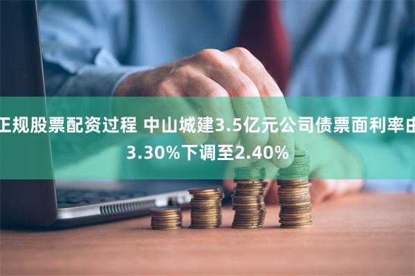 正规股票配资过程 中山城建3.5亿元公司债票面利率由3.30%下调至2.40%