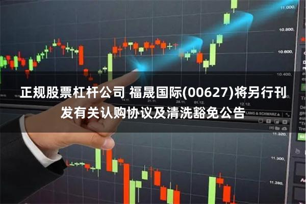 正规股票杠杆公司 福晟国际(00627)将另行刊发有关认购协议及清洗豁免公告