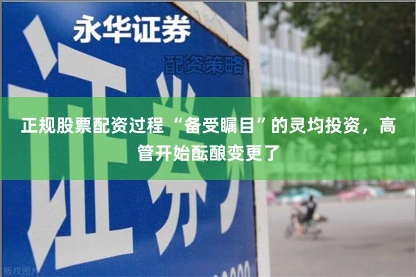 正规股票配资过程 “备受瞩目”的灵均投资，高管开始酝酿变更了