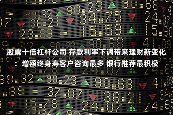 股票十倍杠杆公司 存款利率下调带来理财新变化：增额终身寿客户咨询最多 银行推荐最积极