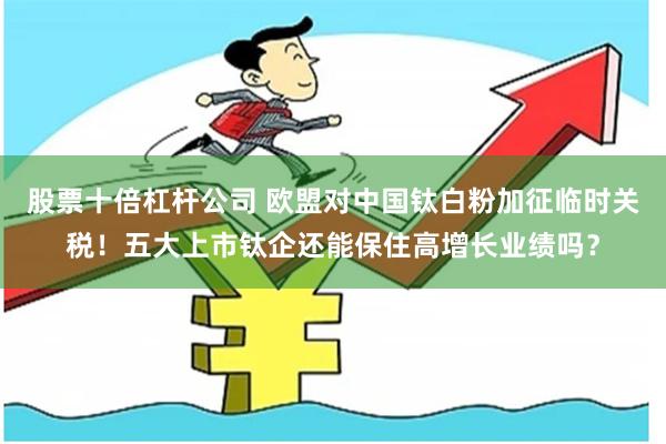 股票十倍杠杆公司 欧盟对中国钛白粉加征临时关税！五大上市钛企还能保住高增长业绩吗？