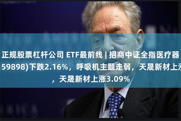 正规股票杠杆公司 ETF最前线 | 招商中证全指医疗器械ETF(159898)下跌2.16%，呼吸机主题走弱，天晟新材上涨3.09%