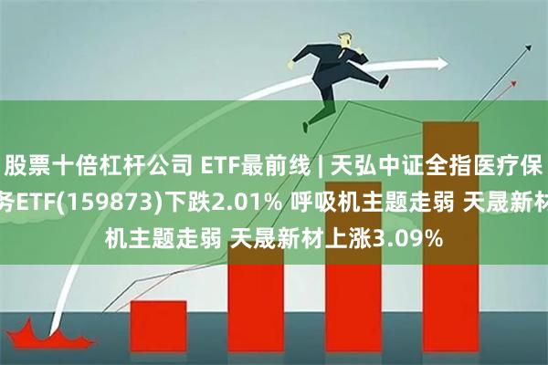 股票十倍杠杆公司 ETF最前线 | 天弘中证全指医疗保健设备与服务ETF(159873)下跌2.01% 呼吸机主题走弱 天晟新材上涨3.09%