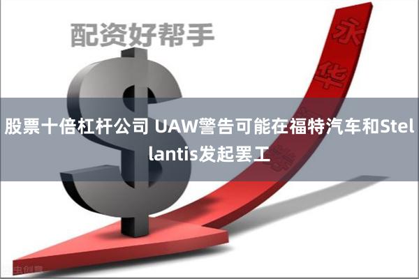 股票十倍杠杆公司 UAW警告可能在福特汽车和Stellantis发起罢工