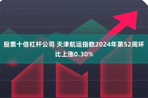 股票十倍杠杆公司 天津航运指数2024年第52周环比上涨0.30%