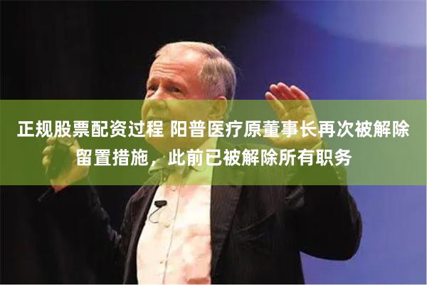 正规股票配资过程 阳普医疗原董事长再次被解除留置措施，此前已被解除所有职务