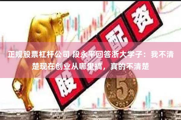 正规股票杠杆公司 段永平回答浙大学子：我不清楚现在创业从哪里搞，真的不清楚