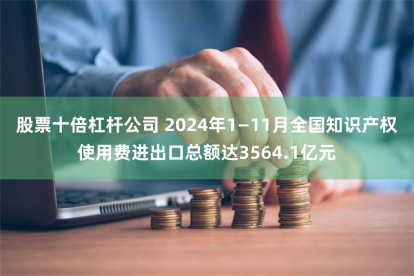 股票十倍杠杆公司 2024年1—11月全国知识产权使用费进出口总额达3564.1亿元