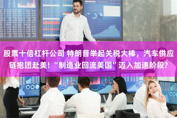 股票十倍杠杆公司 特朗普举起关税大棒，汽车供应链抱团赴美! “制造业回流美国”迈入加速阶段?