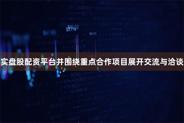 实盘股配资平台并围绕重点合作项目展开交流与洽谈