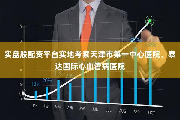 实盘股配资平台实地考察天津市第一中心医院、泰达国际心血管病医院