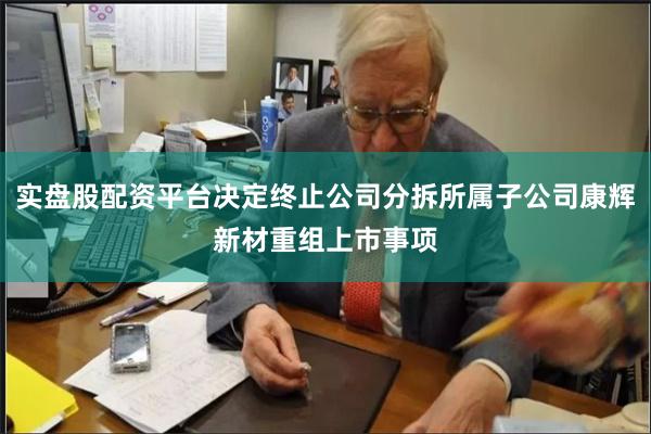 实盘股配资平台决定终止公司分拆所属子公司康辉新材重组上市事项