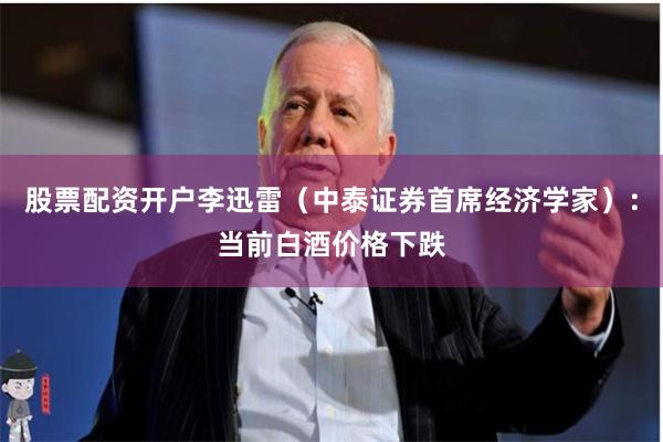 股票配资开户李迅雷（中泰证券首席经济学家）：当前白酒价格下跌