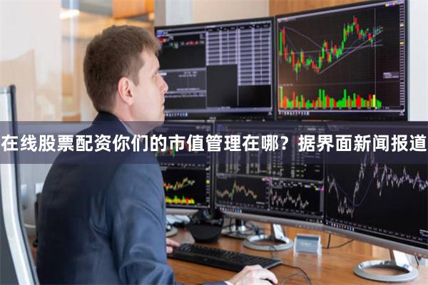 在线股票配资你们的市值管理在哪？据界面新闻报道